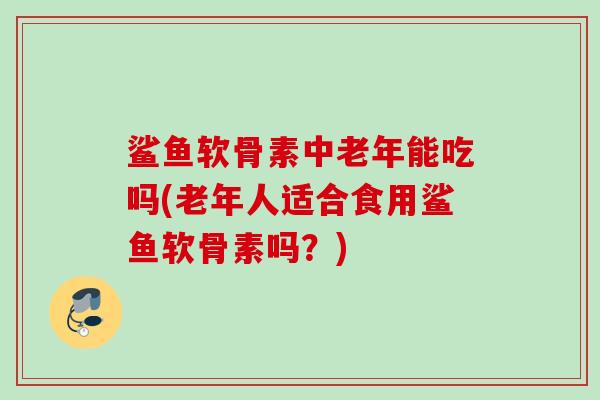 鲨鱼软骨素中老年能吃吗(老年人适合食用鲨鱼软骨素吗？)
