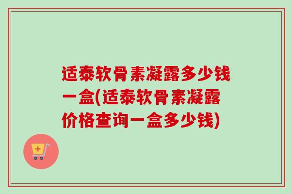 适泰软骨素凝露多少钱一盒(适泰软骨素凝露价格查询一盒多少钱)