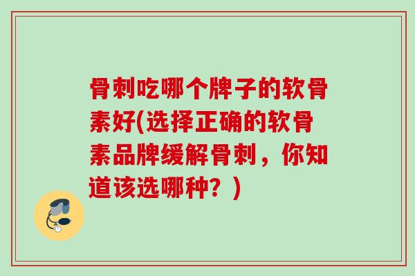 骨刺吃哪个牌子的软骨素好(选择正确的软骨素品牌缓解骨刺，你知道该选哪种？)
