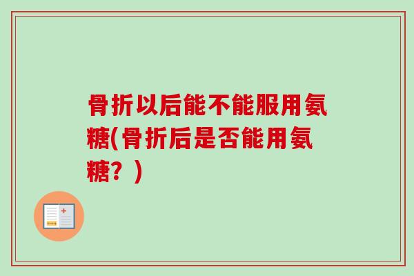 骨折以后能不能服用氨糖(骨折后是否能用氨糖？)