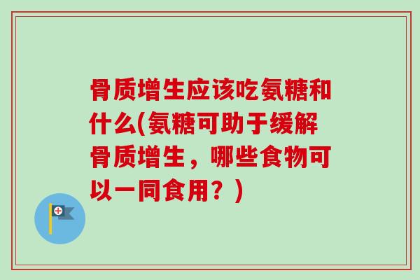 骨质增生应该吃氨糖和什么(氨糖可助于缓解骨质增生，哪些食物可以一同食用？)