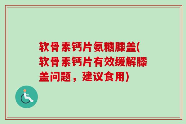 软骨素钙片氨糖膝盖(软骨素钙片有效缓解膝盖问题，建议食用)