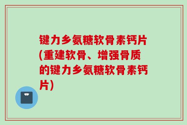 键力乡氨糖软骨素钙片(重建软骨、增强骨质的键力乡氨糖软骨素钙片)