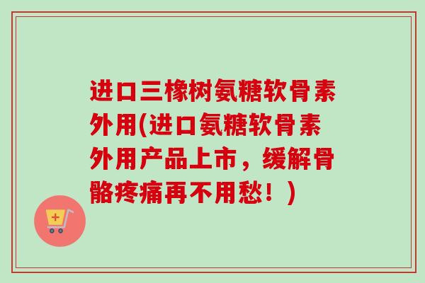 进口三橡树氨糖软骨素外用(进口氨糖软骨素外用产品上市，缓解骨骼疼痛再不用愁！)