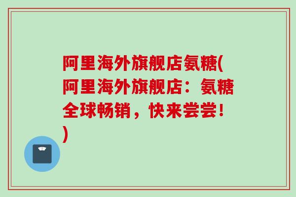 阿里海外旗舰店氨糖(阿里海外旗舰店：氨糖全球畅销，快来尝尝！)
