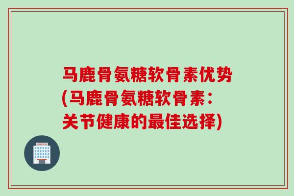 马鹿骨氨糖软骨素优势(马鹿骨氨糖软骨素：关节健康的最佳选择)