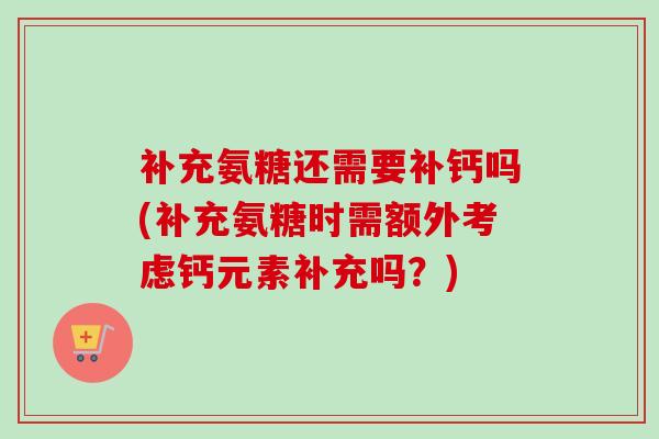 补充氨糖还需要补钙吗(补充氨糖时需额外考虑钙元素补充吗？)