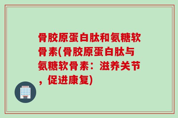 骨胶原蛋白肽和氨糖软骨素(骨胶原蛋白肽与氨糖软骨素：滋养关节，促进康复)