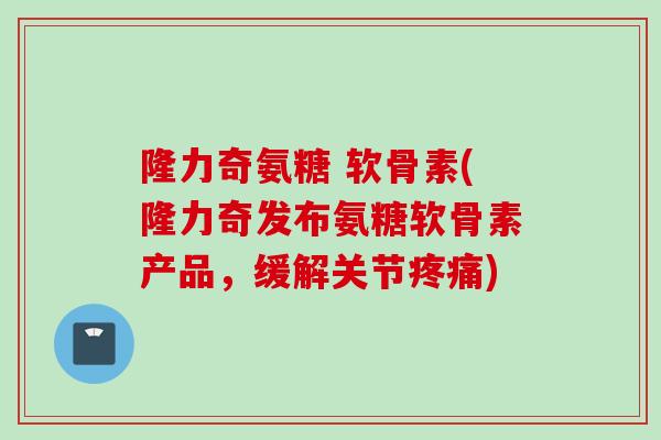 隆力奇氨糖 软骨素(隆力奇发布氨糖软骨素产品，缓解关节疼痛)