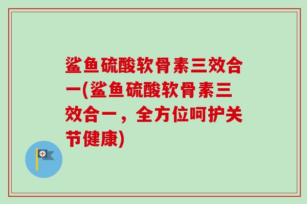 鲨鱼硫酸软骨素三效合一(鲨鱼硫酸软骨素三效合一，全方位呵护关节健康)