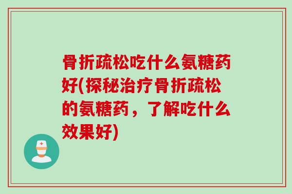 骨折疏松吃什么氨糖药好(探秘治疗骨折疏松的氨糖药，了解吃什么效果好)