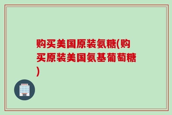 购买美国原装氨糖(购买原装美国氨基葡萄糖)