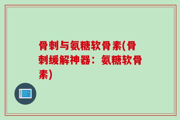 骨刺与氨糖软骨素(骨刺缓解神器：氨糖软骨素)