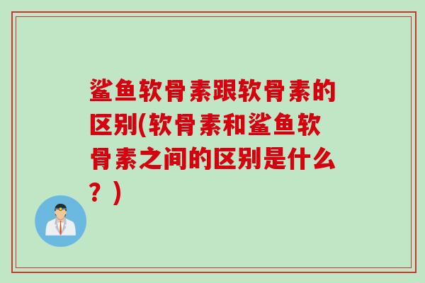 鲨鱼软骨素跟软骨素的区别(软骨素和鲨鱼软骨素之间的区别是什么？)
