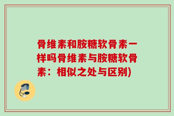 骨维素和胺糖软骨素一样吗骨维素与胺糖软骨素：相似之处与区别)