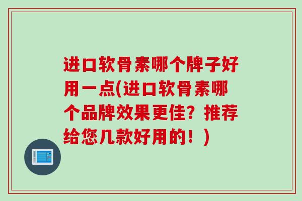 进口软骨素哪个牌子好用一点(进口软骨素哪个品牌效果更佳？推荐给您几款好用的！)