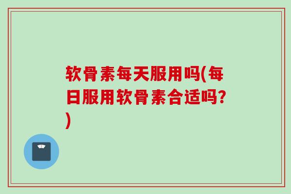 软骨素每天服用吗(每日服用软骨素合适吗？)