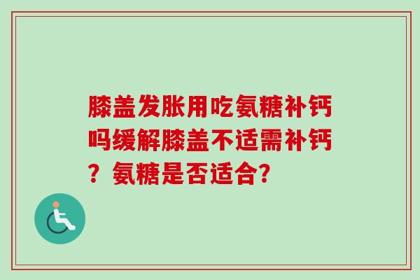 膝盖发胀用吃氨糖补钙吗缓解膝盖不适需补钙？氨糖是否适合？
