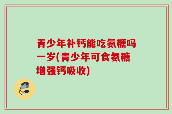 青少年补钙能吃氨糖吗一岁(青少年可食氨糖增强钙吸收)