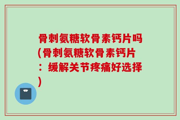 骨刺氨糖软骨素钙片吗(骨刺氨糖软骨素钙片：缓解关节疼痛好选择)