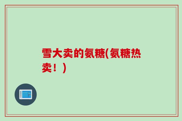 雪大卖的氨糖(氨糖热卖!) 雪大卖的氨糖(氨糖热卖!)