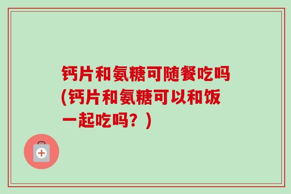 钙片和氨糖可随餐吃吗(钙片和氨糖可以和饭一起吃吗？)