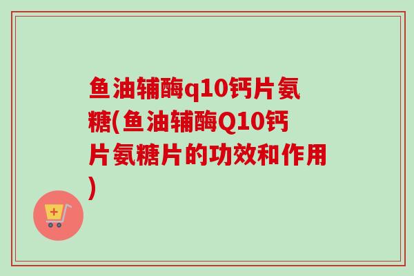 鱼油辅酶q10钙片氨糖(鱼油辅酶Q10钙片氨糖片的功效和作用)