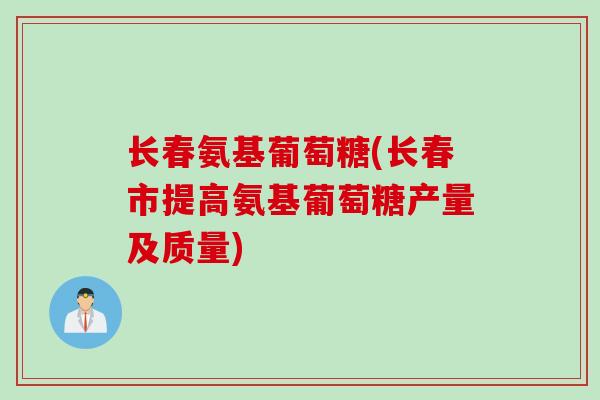 长春氨基葡萄糖(长春市提高氨基葡萄糖产量及质量)