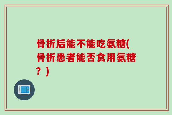 骨折后能不能吃氨糖(骨折患者能否食用氨糖？)