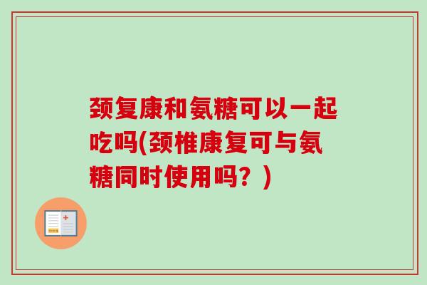 颈复康和氨糖可以一起吃吗(颈椎康复可与氨糖同时使用吗？)