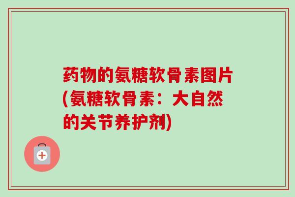 药物的氨糖软骨素图片(氨糖软骨素：大自然的关节养护剂)