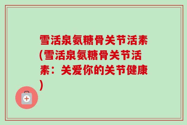 雪活泉氨糖骨关节活素(雪活泉氨糖骨关节活素：关爱你的关节健康)