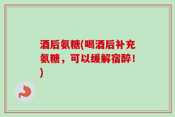酒后氨糖(喝酒后补充氨糖，可以缓解宿醉！)