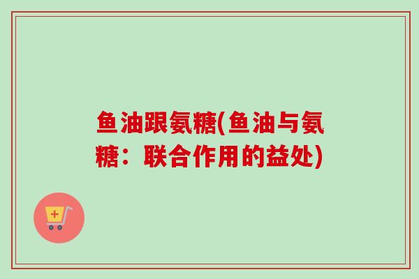 鱼油跟氨糖(鱼油与氨糖：联合作用的益处)