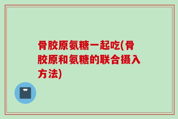 骨胶原氨糖一起吃(骨胶原和氨糖的联合摄入方法)