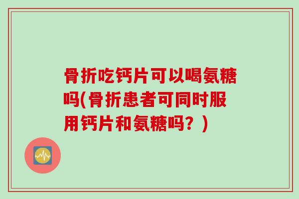 骨折吃钙片可以喝氨糖吗(骨折患者可同时服用钙片和氨糖吗？)