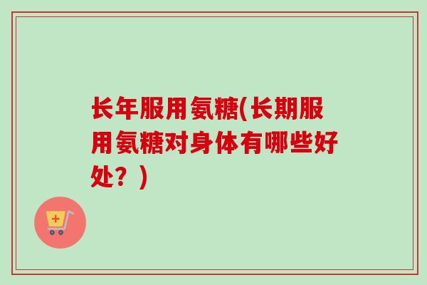 长年服用氨糖(长期服用氨糖对身体有哪些好处?) 长年服用氨糖(长期服用氨糖对身体有哪些好处?)
