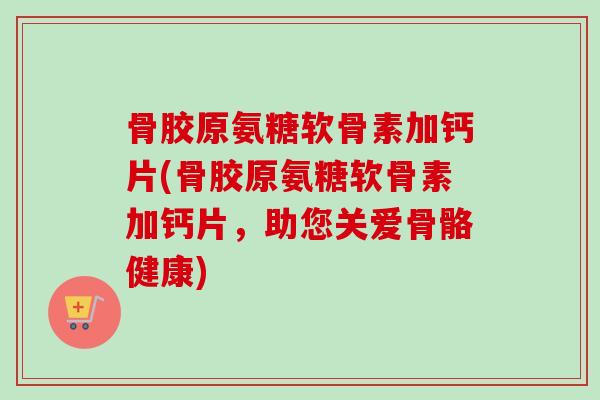 骨胶原氨糖软骨素加钙片(骨胶原氨糖软骨素加钙片，助您关爱骨骼健康)