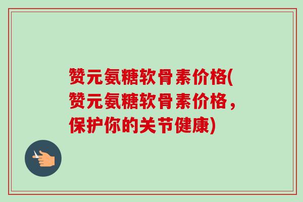 赞元氨糖软骨素价格(赞元氨糖软骨素价格，保护你的关节健康)