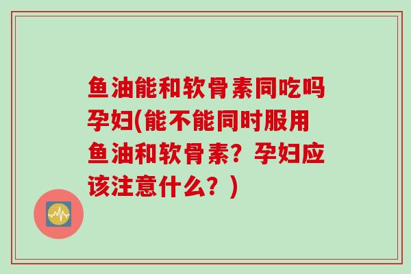 鱼油能和软骨素同吃吗孕妇(能不能同时服用鱼油和软骨素？孕妇应该注意什么？)