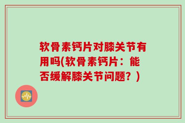 软骨素钙片对膝关节有用吗(软骨素钙片：能否缓解膝关节问题？)