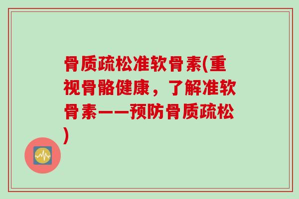 骨质疏松准软骨素(重视骨骼健康，了解准软骨素——预防骨质疏松)