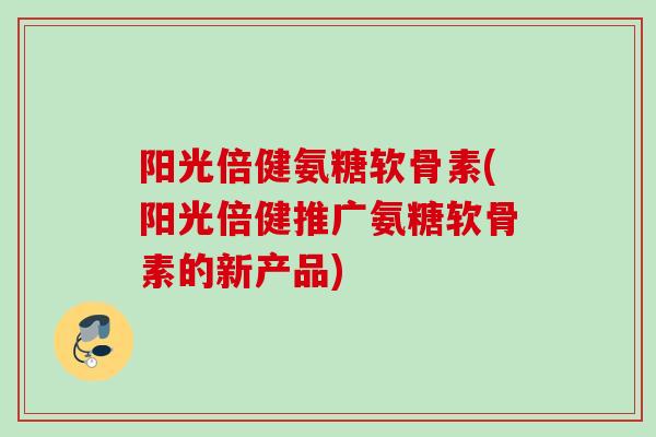 阳光倍健氨糖软骨素(阳光倍健推广氨糖软骨素的新产品)