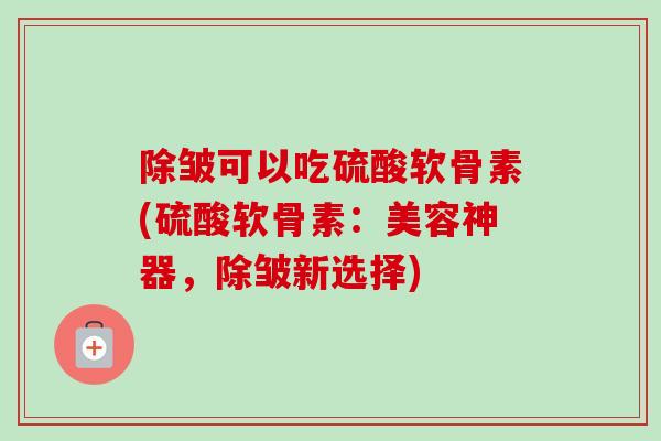 除皱可以吃硫酸软骨素(硫酸软骨素：美容神器，除皱新选择)