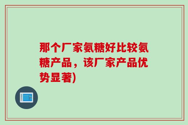 那个厂家氨糖好比较氨糖产品，该厂家产品优势显著)