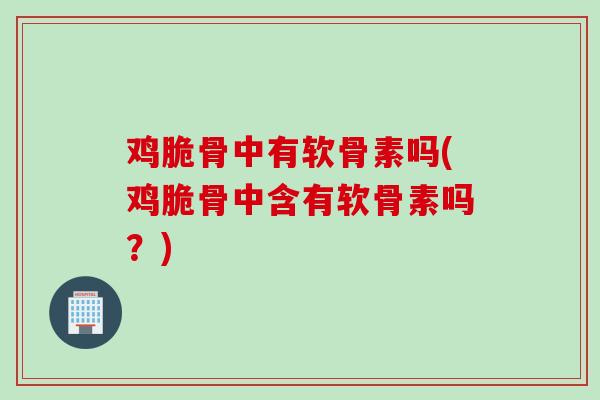 鸡脆骨中有软骨素吗(鸡脆骨中含有软骨素吗？)