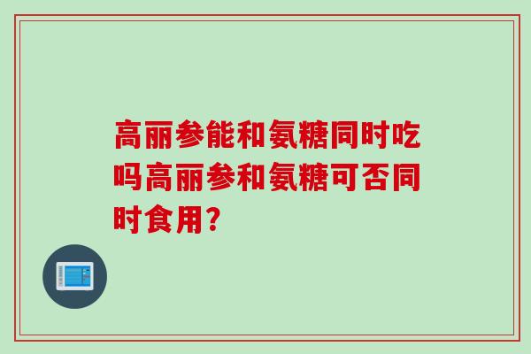 高丽参能和氨糖同时吃吗高丽参和氨糖可否同时食用？