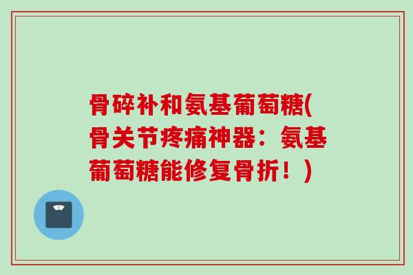 骨碎补和氨基葡萄糖(骨关节疼痛神器：氨基葡萄糖能修复骨折！)