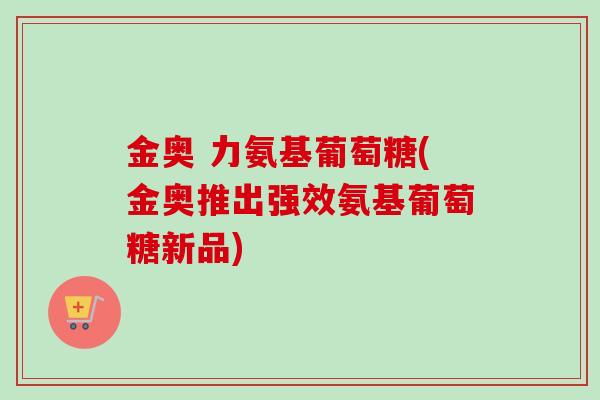 金奥 力氨基葡萄糖(金奥推出强效氨基葡萄糖新品)