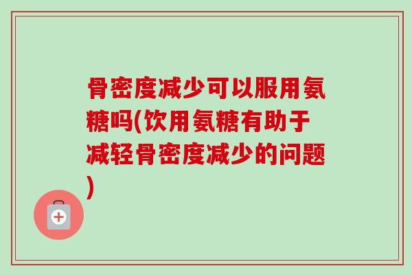 骨密度减少可以服用氨糖吗(饮用氨糖有助于减轻骨密度减少的问题)